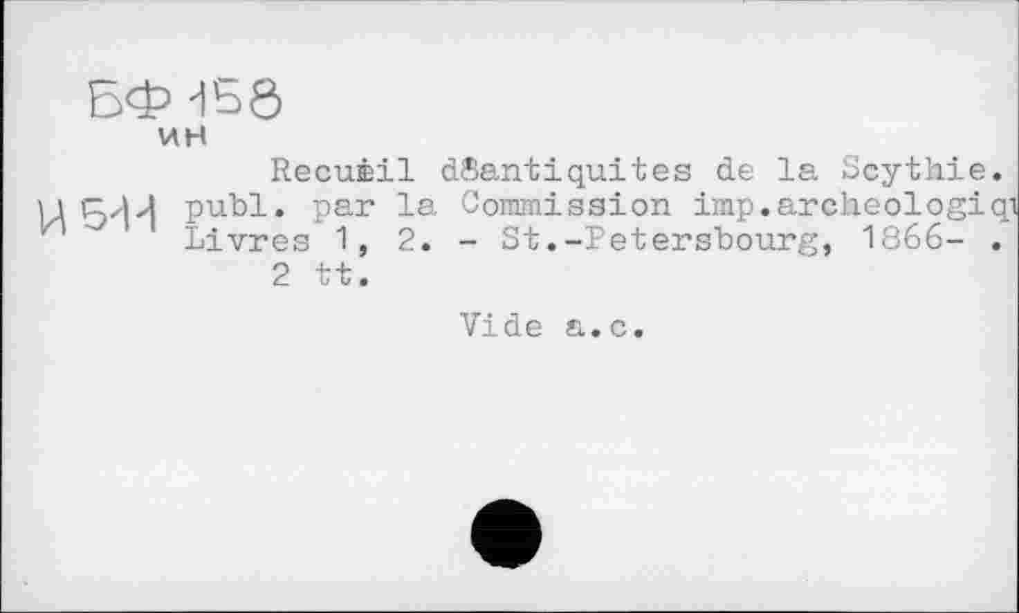 ﻿ин
Recuèil dSantiquites de la Scythie.
5'1 d publ. par la Commission imp.archeologiqi Livres 1,2.- St.-Petersbourg, 1866- .
2 tt.
Vide a.c.